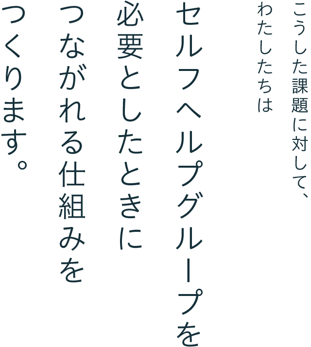 こうした課題に対して、わたしたちは、セルフヘルプグループを必要としたときにつながれる仕組みをつくります。